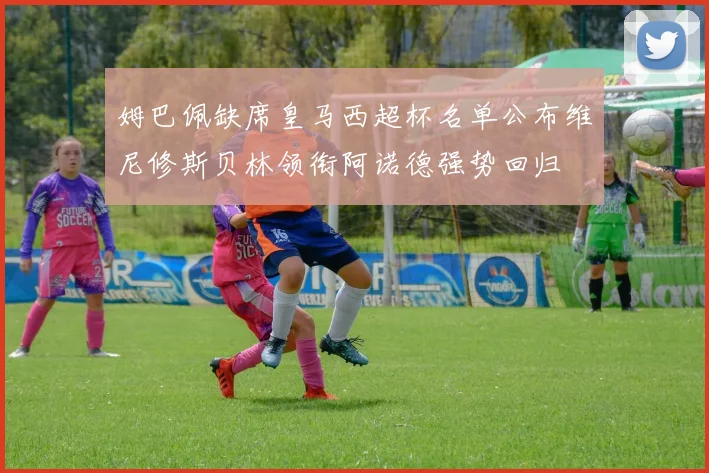 姆巴佩缺席皇马西超杯名单公布维尼修斯贝林领衔阿诺德强势回归