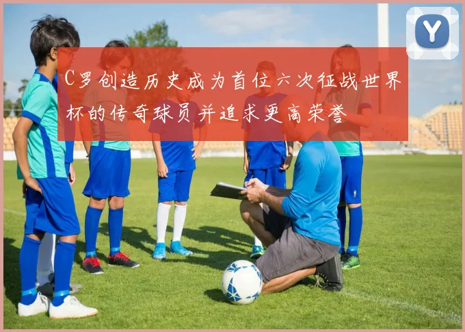 C罗创造历史成为首位六次征战世界杯的传奇球员并追求更高荣誉