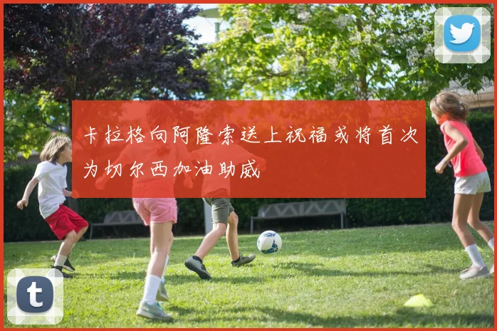 卡拉格向阿隆索送上祝福或将首次为切尔西加油助威