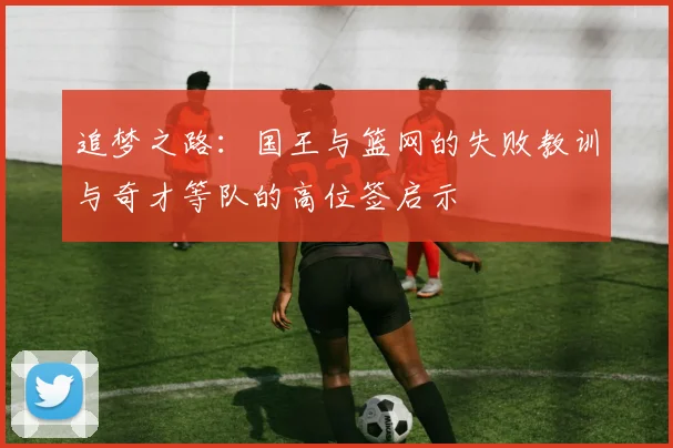 追梦之路：国王与篮网的失败教训与奇才等队的高位签启示