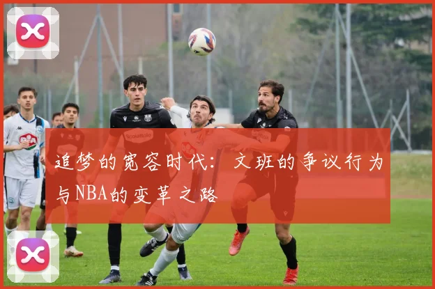 追梦的宽容时代：文班的争议行为与NBA的变革之路