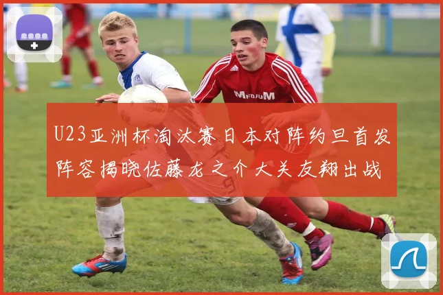 U23亚洲杯淘汰赛日本对阵约旦首发阵容揭晓佐藤龙之介大关友翔出战