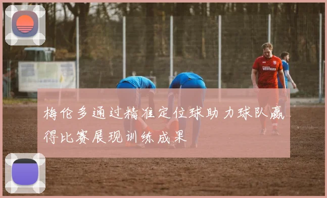 梅伦多通过精准定位球助力球队赢得比赛展现训练成果