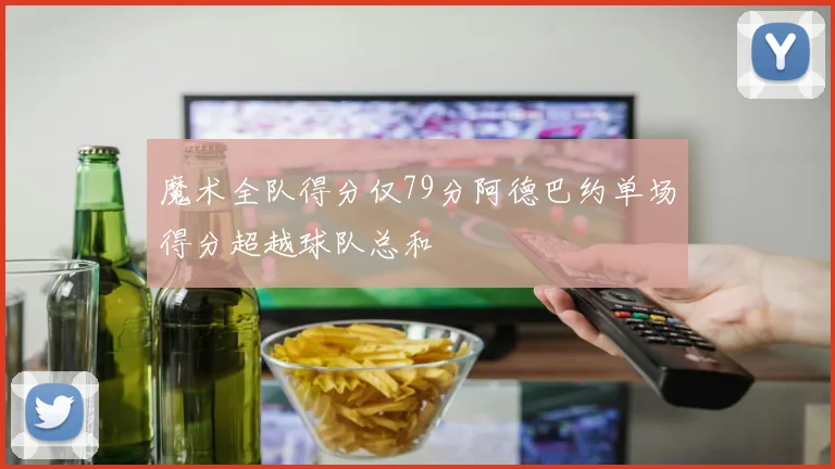 魔术全队得分仅79分阿德巴约单场得分超越球队总和