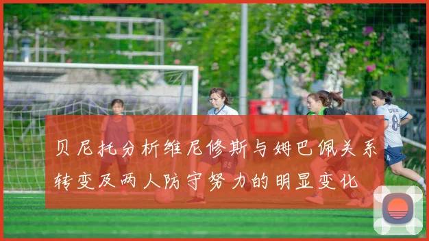 贝尼托分析维尼修斯与姆巴佩关系转变及两人防守努力的明显变化