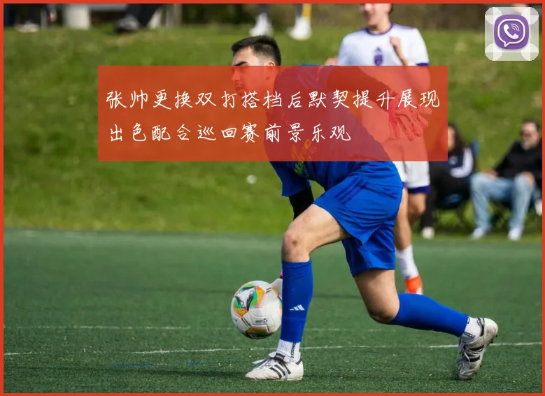 张帅更换双打搭档后默契提升展现出色配合巡回赛前景乐观