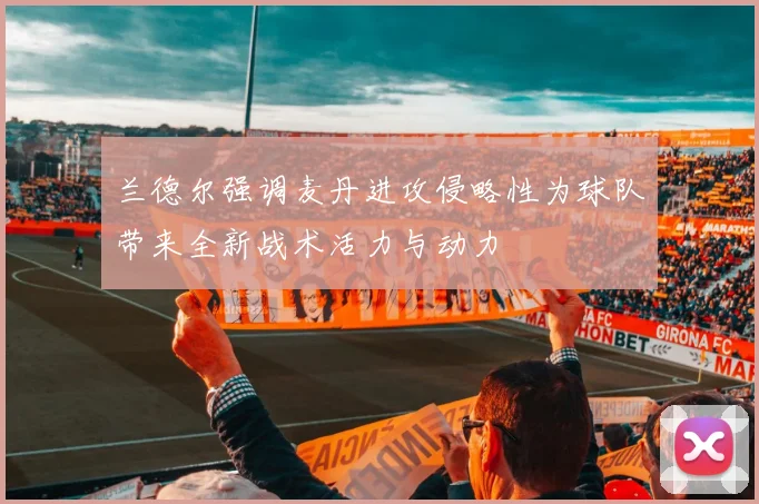 兰德尔强调麦丹进攻侵略性为球队带来全新战术活力与动力