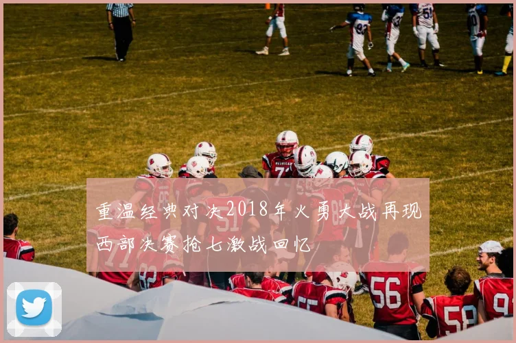 重温经典对决2018年火勇大战再现西部决赛抢七激战回忆
