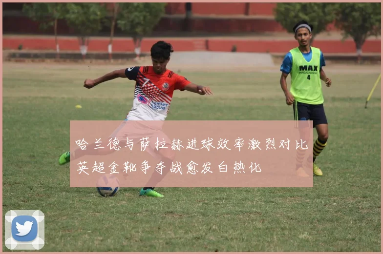 哈兰德与萨拉赫进球效率激烈对比英超金靴争夺战愈发白热化