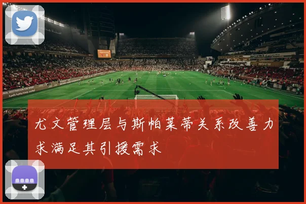 尤文管理层与斯帕莱蒂关系改善力求满足其引援需求