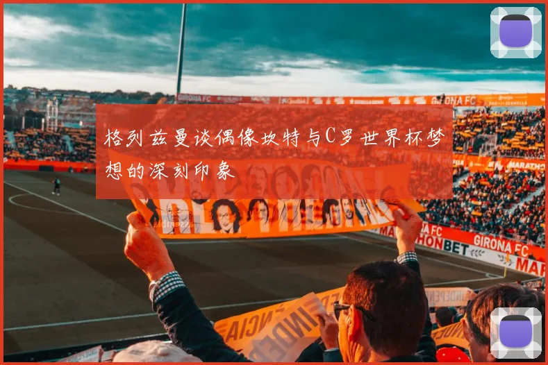 格列兹曼谈偶像坎特与C罗世界杯梦想的深刻印象
