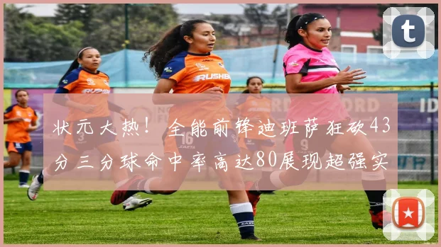 状元大热！全能前锋迪班萨狂砍43分三分球命中率高达80展现超强实力