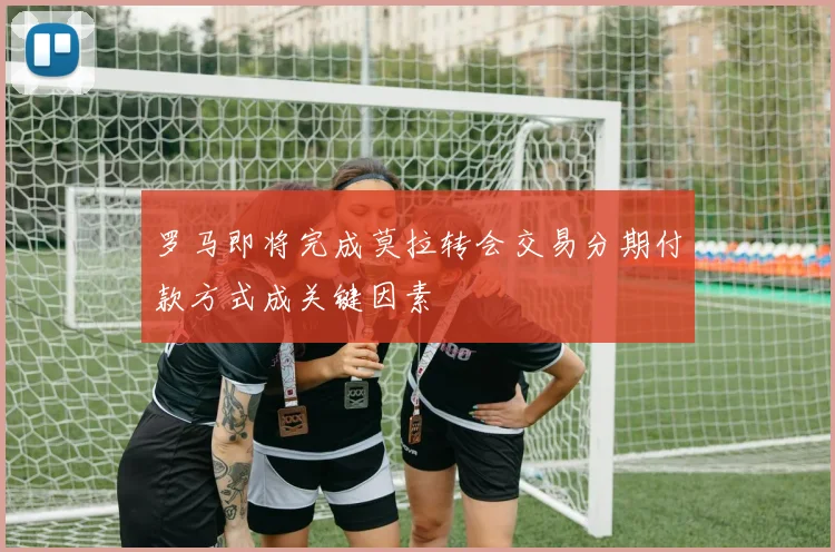 罗马即将完成莫拉转会交易分期付款方式成关键因素