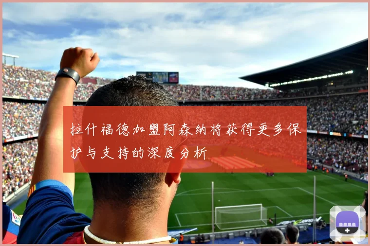 拉什福德加盟阿森纳将获得更多保护与支持的深度分析