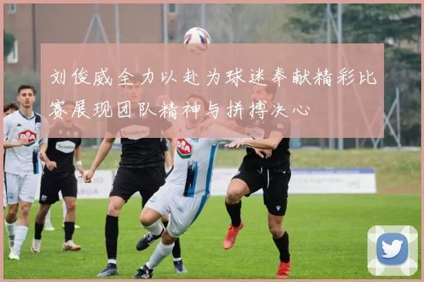 刘俊威全力以赴为球迷奉献精彩比赛展现团队精神与拼搏决心
