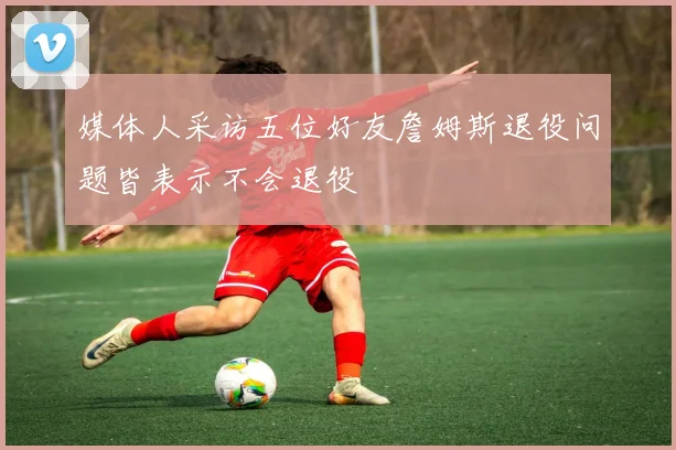 媒体人采访五位好友詹姆斯退役问题皆表示不会退役