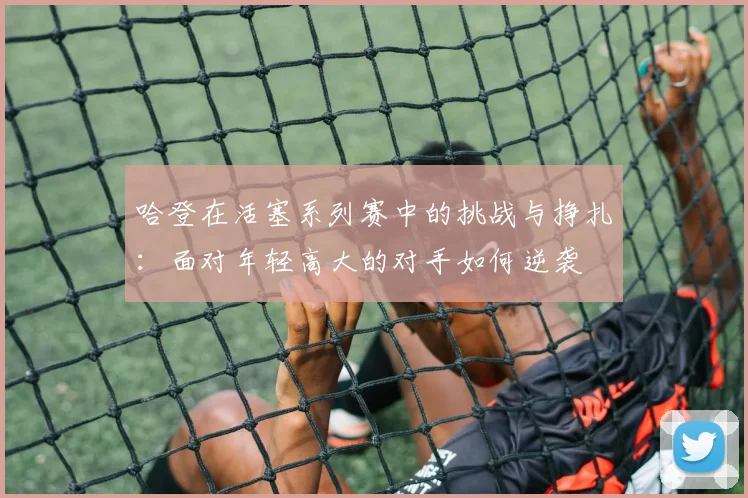 哈登在活塞系列赛中的挑战与挣扎：面对年轻高大的对手如何逆袭