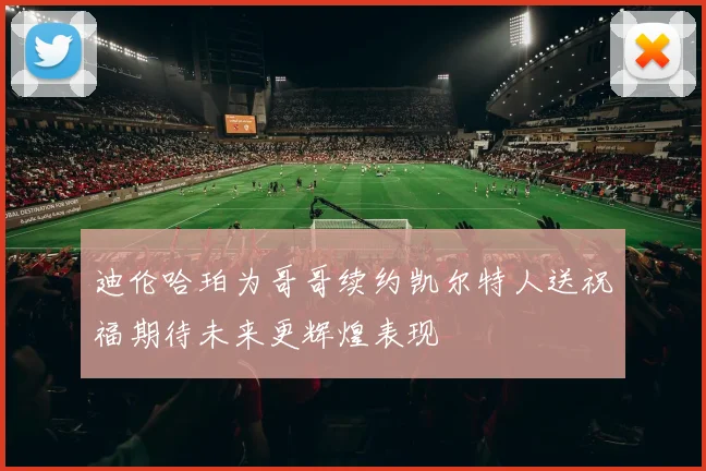 迪伦哈珀为哥哥续约凯尔特人送祝福期待未来更辉煌表现